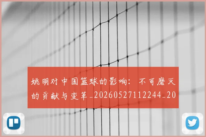 姚明对中国篮球的影响：不可磨灭的贡献与变革_20260527112244_20260609173809