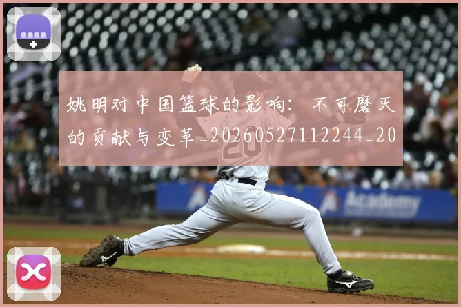 姚明对中国篮球的影响:不可磨灭的贡献与变革_20260527112244_20260609173809
