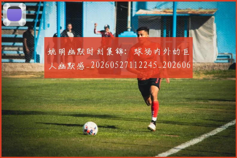 姚明幽默时刻集锦:球场内外的巨人幽默感_20260527112245_20260609173845
