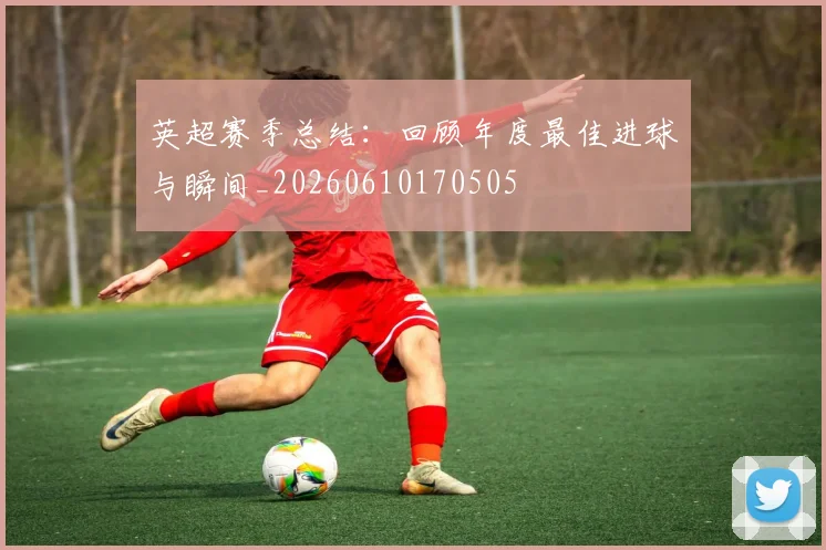 英超赛季总结:回顾年度最佳进球与瞬间_20260610170505