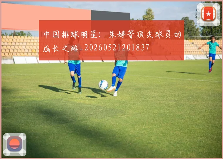 中国排球明星：朱婷等顶尖球员的成长之路_20260521201837