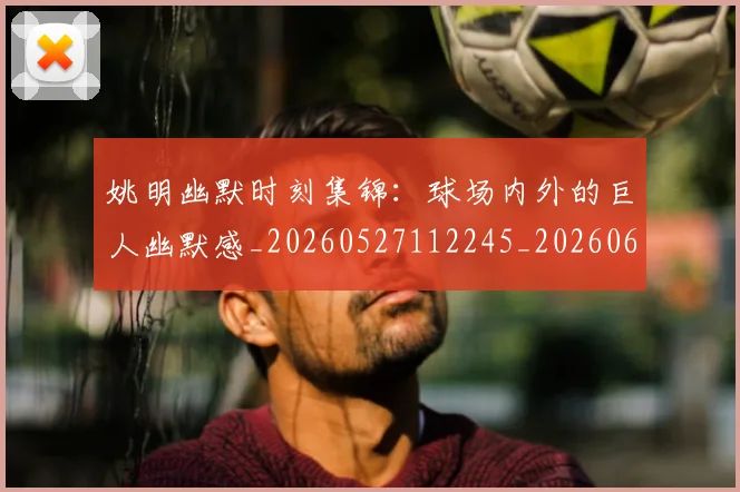 姚明幽默时刻集锦：球场内外的巨人幽默感_20260527112245_20260609173845