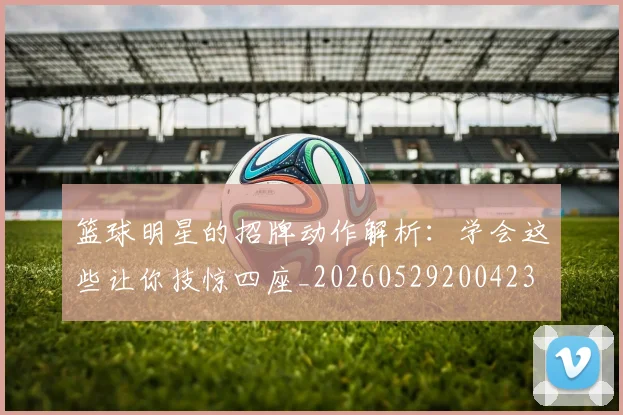 篮球明星的招牌动作解析：学会这些让你技惊四座_20260529200423
