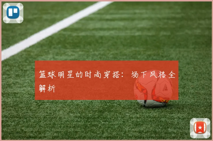 篮球明星的时尚穿搭：场下风格全解析